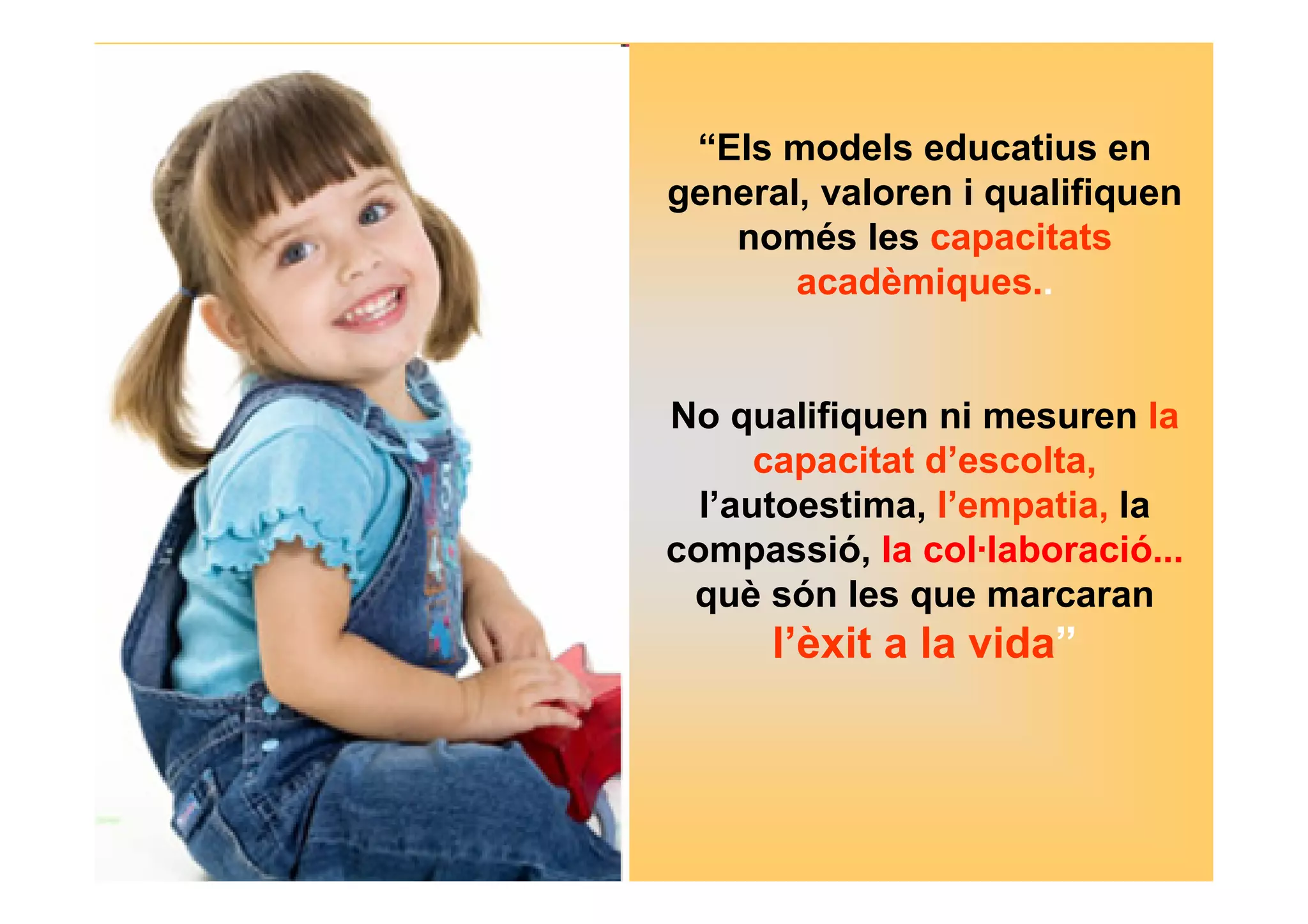 “Els models educatius en 
general, valoren i qualifiquen 
només les capacitats 
acadèmiques.. 
No qualifiquen ni mesuren la 
capacitat d’escolta, 
l’autoestima, l’empatia, la 
compassió, la col·laboració... 
què són les que marcaran 
l’èxit a la vida” 
 