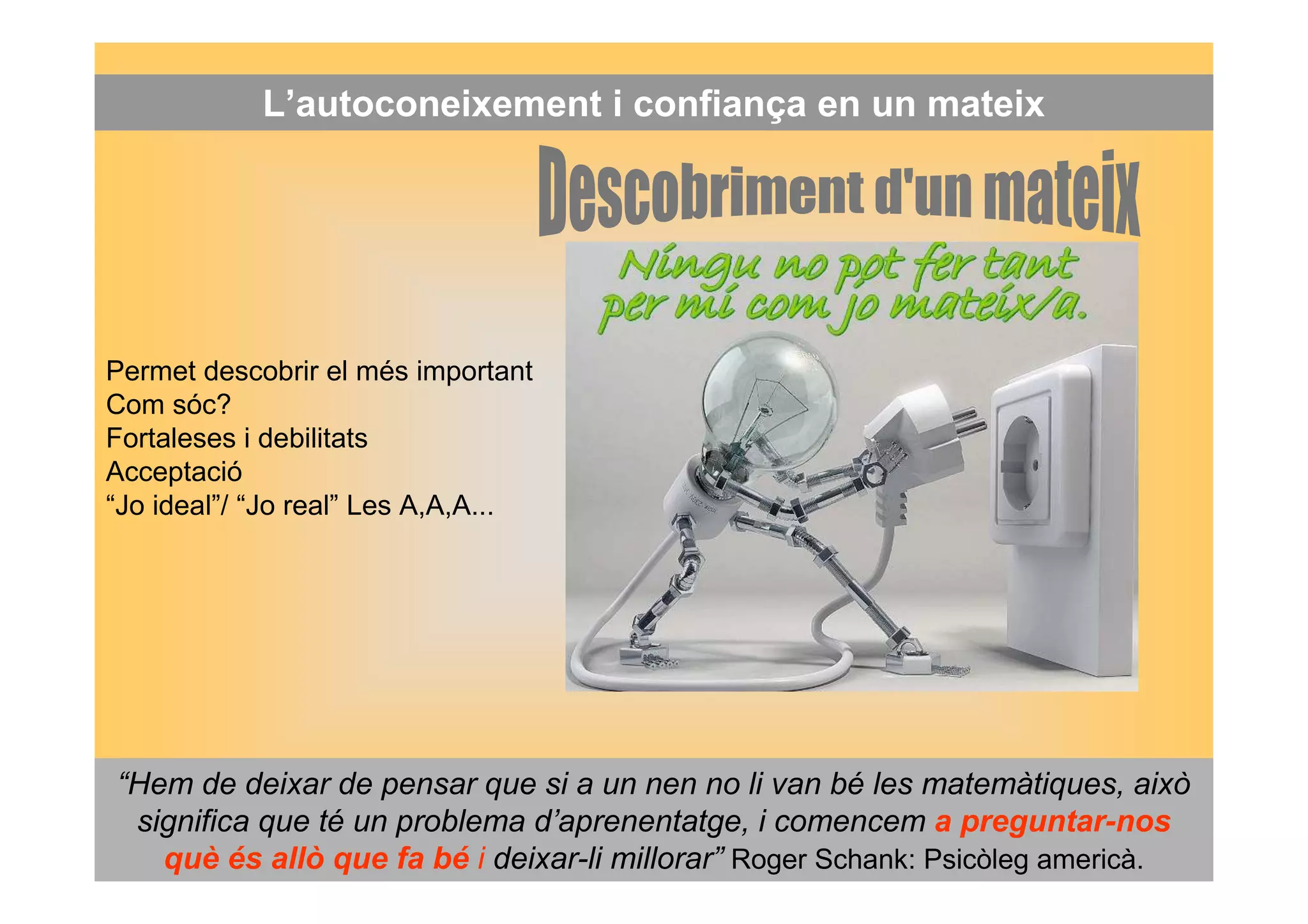 L’autoconeixement i confiança en un mateix 
Permet descobrir el més important 
Com sóc? 
Fortaleses i debilitats 
Acceptació 
“Jo ideal”/ “Jo real” Les A,A,A... 
“Hem de deixar de pensar que si a un nen no li van bé les matemàtiques, això 
significa que té un problema d’aprenentatge, i comencem a preguntar-nos 
què és allò que fa bé i deixar-li millorar” Roger Schank: Psicòleg americà. 
 