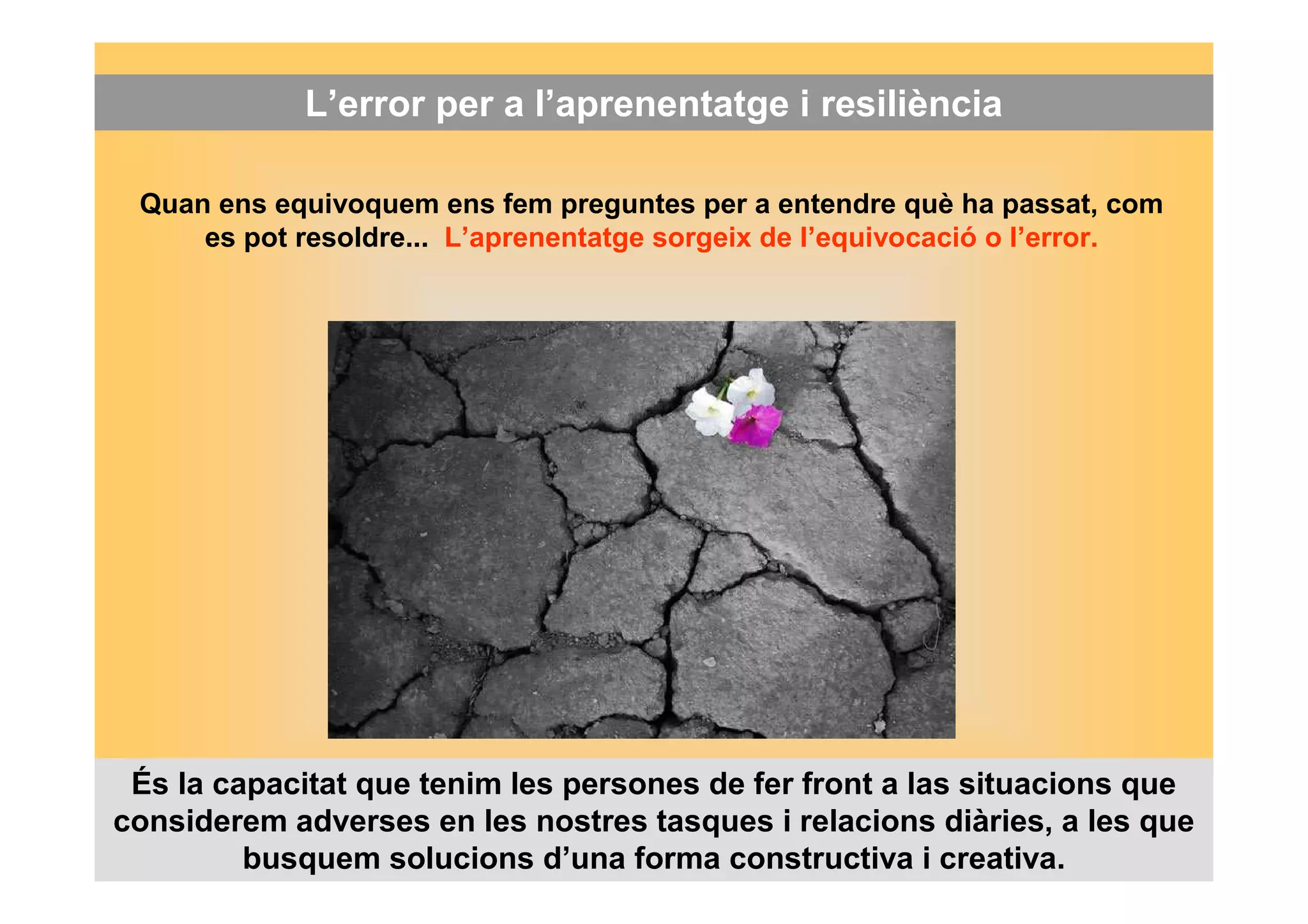 L’error per a l’aprenentatge i resiliència 
Quan ens equivoquem ens fem preguntes per a entendre què ha passat, com 
es pot resoldre... L’aprenentatge sorgeix de l’equivocació o l’error. 
És la capacitat que tenim les persones de fer front a las situacions que 
considerem adverses en les nostres tasques i relacions diàries, a les que 
busquem solucions d’una forma constructiva i creativa. 
 
