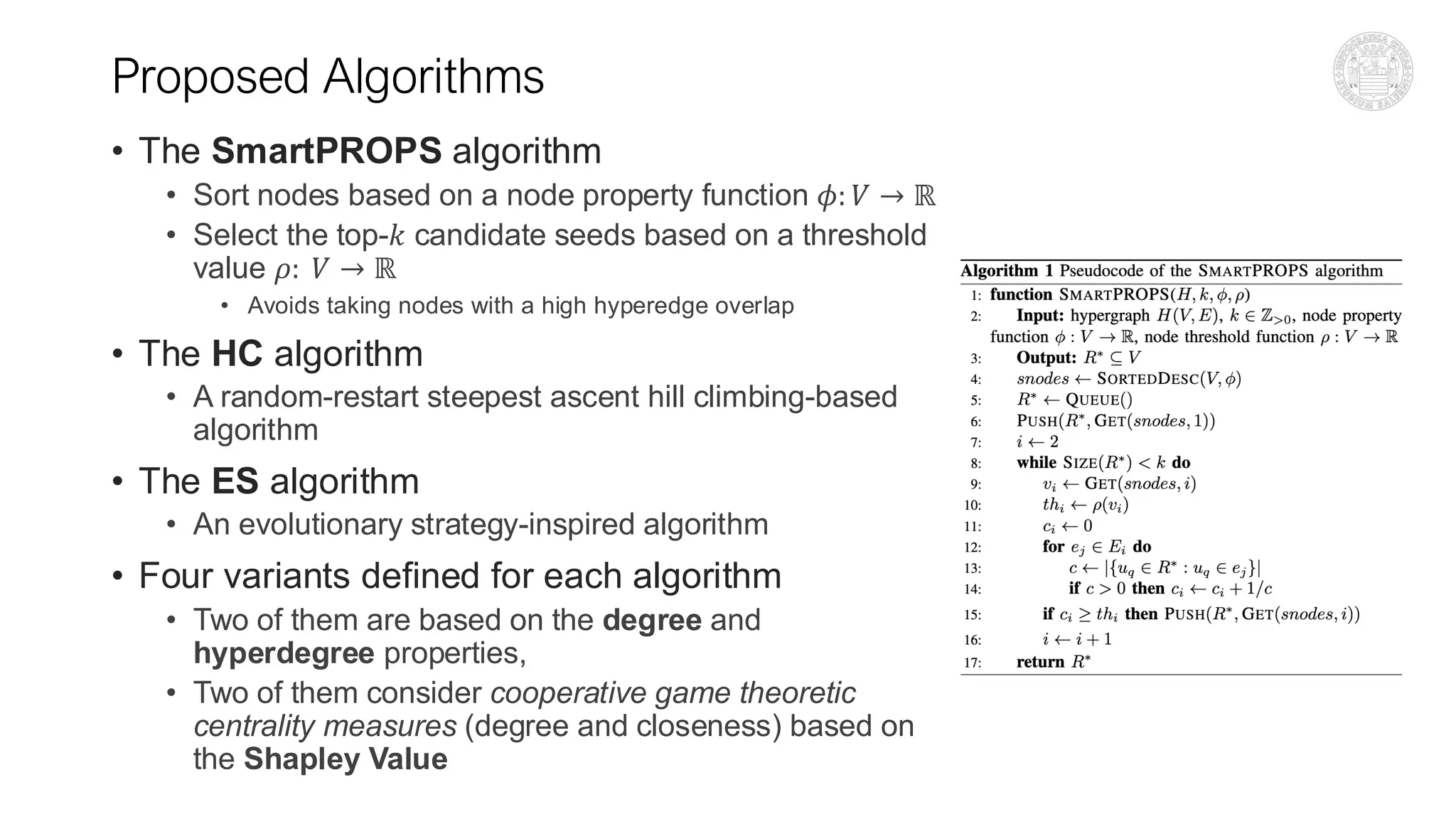 Proposed Algorithms
• The SmartPROPS algorithm
• Sort nodes based on a node property function 𝜙: 𝑉 → ℝ
• Select the top-𝑘 candidate seeds based on a threshold
value 𝜌: 𝑉 → ℝ
• Avoids taking nodes with a high hyperedge overlap
• The HC algorithm
• A random-restart steepest ascent hill climbing-based
algorithm
• The ES algorithm
• An evolutionary strategy-inspired algorithm
• Four variants defined for each algorithm
• Two of them are based on the degree and
hyperdegree properties,
• Two of them consider cooperative game theoretic
centrality measures (degree and closeness) based on
the Shapley Value
 