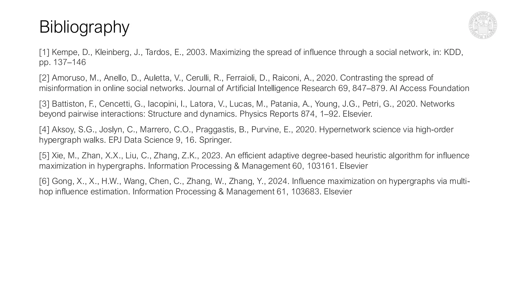 Bibliography
[1] Kempe, D., Kleinberg, J., Tardos, E., 2003. Maximizing the spread of influence through a social network, in: KDD,
pp. 137–146
[2] Amoruso, M., Anello, D., Auletta, V., Cerulli, R., Ferraioli, D., Raiconi, A., 2020. Contrasting the spread of
misinformation in online social networks. Journal of Artificial Intelligence Research 69, 847–879. AI Access Foundation
[3] Battiston, F., Cencetti, G., Iacopini, I., Latora, V., Lucas, M., Patania, A., Young, J.G., Petri, G., 2020. Networks
beyond pairwise interactions: Structure and dynamics. Physics Reports 874, 1–92. Elsevier.
[4] Aksoy, S.G., Joslyn, C., Marrero, C.O., Praggastis, B., Purvine, E., 2020. Hypernetwork science via high-order
hypergraph walks. EPJ Data Science 9, 16. Springer.
[5] Xie, M., Zhan, X.X., Liu, C., Zhang, Z.K., 2023. An efficient adaptive degree-based heuristic algorithm for influence
maximization in hypergraphs. Information Processing & Management 60, 103161. Elsevier
[6] Gong, X., X., H.W., Wang, Chen, C., Zhang, W., Zhang, Y., 2024. Influence maximization on hypergraphs via multi-
hop influence estimation. Information Processing & Management 61, 103683. Elsevier
 