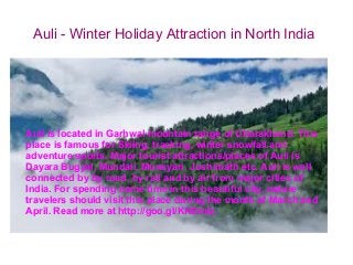 Auli - Winter Holiday Attraction in North India

Auli is located in Garhwal mountain range of Uttarakhand. This
place is famous for Skiing, tracking, winter snowfall and
adventure sports. Major tourist attractions/places of Auli is
Dayara Bugyal, Mundali, Munsyari, Joshimath etc. Auli is well
connected by by road, by rail and by air from major cities of
India. For spending some time in this beautiful city, nature
travelers should visit this place during the month of March and
April. Read more at http://goo.gl/KHDmiz

 