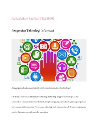 AuliaSyifaniFadillah032118001
PengertianTeknologiInformasi
Apayang dimaksuddenganteknologi informasi (information Technology)?
Sebelumya mari kita cari tauapa ituteknologi. Teknologi (Inggris:technology)adalah
keseluruhan sarana untuk menyediakan barang-barang yangdiperlukan bagikelangsungan dan
kenyamanan hidupmanusia. Penggunaan teknologi oleh manusia diawali denganpengubahan
sumber dayaalam menjadi alat-alat sederhana.
 