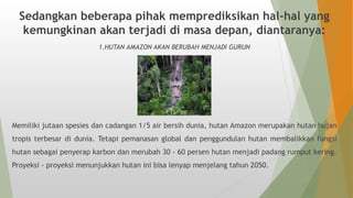 Sedangkan beberapa pihak memprediksikan hal-hal yang
kemungkinan akan terjadi di masa depan, diantaranya:
1.HUTAN AMAZON AKAN BERUBAH MENJADI GURUN
Memiliki jutaan spesies dan cadangan 1/5 air bersih dunia, hutan Amazon merupakan hutan hujan
tropis terbesar di dunia. Tetapi pemanasan global dan penggundulan hutan membalikkan fungsi
hutan sebagai penyerap karbon dan merubah 30 - 60 persen hutan menjadi padang rumput kering.
Proyeksi - proyeksi menunjukkan hutan ini bisa lenyap menjelang tahun 2050.
 