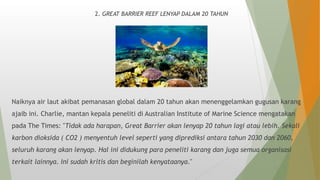 2. GREAT BARRIER REEF LENYAP DALAM 20 TAHUN
Naiknya air laut akibat pemanasan global dalam 20 tahun akan menenggelamkan gugusan karang
ajaib ini. Charlie, mantan kepala peneliti di Australian Institute of Marine Science mengatakan
pada The Times: "Tidak ada harapan, Great Barrier akan lenyap 20 tahun lagi atau lebih. Sekali
karbon dioksida ( CO2 ) menyentuh level seperti yang diprediksi antara tahun 2030 dan 2060,
seluruh karang akan lenyap. Hal ini didukung para peneliti karang dan juga semua organisasi
terkait lainnya. Ini sudah kritis dan beginilah kenyataanya."
 