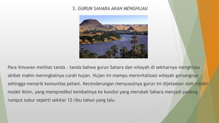 3. GURUN SAHARA AKAN MENGHIJAU
Para ilmuwan melihat tanda - tanda bahwa gurun Sahara dan wilayah di sekitarnya menghijau
akibat makin meningkatnya curah hujan. Hujan ini mampu merevitalisasi wilayah gersangnya
sehingga menarik komunitas petani. Kecenderungan menyusutnya gurun ini dijelaskan oleh model-
model iklim, yang memprediksi kembalinya ke kondisi yang merubah Sahara menjadi padang
rumput subur seperti sekitar 12 ribu tahun yang lalu.
 
