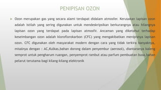 PENIPISAN OZON
 Ozon merupakan gas yang secara alami terdapat didalam atmosfer. Kerusakan lapisan ozon
adalah istilah yang sering digunakan untuk mendeskripsikan berkurangnya atau hilangnya
lapisan ozon yang terdapat pada lapisan atmosfir. Ancaman yang diketahui terhadap
keseimbangan ozon adalah kloroflorokarbon (CFC) yang mengakibatkan menipisnya lapisan
ozon. CFC digunakan oleh masyarakat modern dengan cara yang tidak terkira banyaknya,
misalnya dengan : AC,Kulkas,bahan dorong dalam penyembur (aerosol), diantaranya kaleng
semprot untuk pengharum ruangan, penyemprot rambut atau parfum pembuatan busa,bahan
pelarut terutama bagi kilang-kilang elektronik
 