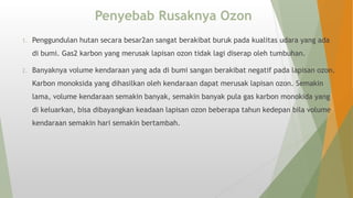 Penyebab Rusaknya Ozon
1. Penggundulan hutan secara besar2an sangat berakibat buruk pada kualitas udara yang ada
di bumi. Gas2 karbon yang merusak lapisan ozon tidak lagi diserap oleh tumbuhan.
2. Banyaknya volume kendaraan yang ada di bumi sangan berakibat negatif pada lapisan ozon.
Karbon monoksida yang dihasilkan oleh kendaraan dapat merusak lapisan ozon. Semakin
lama, volume kendaraan semakin banyak, semakin banyak pula gas karbon monokida yang
di keluarkan, bisa dibayangkan keadaan lapisan ozon beberapa tahun kedepan bila volume
kendaraan semakin hari semakin bertambah.
 