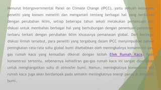 Menurut Intergovernmental Panel on Climate Change (IPCC), yaitu sebuah kelompok
peneliti yang konsen meneliti dan mengamati tentang berbagai hal yang berkaitan
dengan perubahan iklim, setiap beberapa tahun sekali melakukan pertemuan dan
diskusi untuk membahas berbagai hal yang berhubungan dengan penemuan-penemuan
terbaru terkait dengan perubahan iklim khususnya pemanasan global. Dari berbagai
diskusi ilmiah tersebut, para peneliti yang tergabung dalam IPCC menyimpulkan bahwa
peningkatan rata-rata suhu global bumi disebabkan oleh meningkatnya konsentrasi gas-
gas rumah kaca yang kemudian dikenal dengan istilah Efek Rumah Kaca. Pada
konsentrasi tertentu, sebenarnya kehadiran gas-gas rumah kaca ini sangat diperlukan
untuk menghangatkan suhu di atmosfer bumi. Namun, meningkatnya konsentrasi gas
rumah kaca juga akan berdampak pada semakin meningkatnya energi panas di atmosfer
bumi.
 