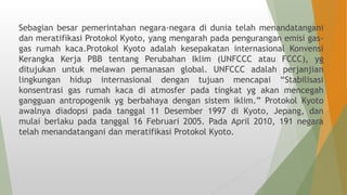 Sebagian besar pemerintahan negara-negara di dunia telah menandatangani
dan meratifikasi Protokol Kyoto, yang mengarah pada pengurangan emisi gas-
gas rumah kaca.Protokol Kyoto adalah kesepakatan internasional Konvensi
Kerangka Kerja PBB tentang Perubahan Iklim (UNFCCC atau FCCC), yg
ditujukan untuk melawan pemanasan global. UNFCCC adalah perjanjian
lingkungan hidup internasional dengan tujuan mencapai “Stabilisasi
konsentrasi gas rumah kaca di atmosfer pada tingkat yg akan mencegah
gangguan antropogenik yg berbahaya dengan sistem iklim.” Protokol Kyoto
awalnya diadopsi pada tanggal 11 Desember 1997 di Kyoto, Jepang, dan
mulai berlaku pada tanggal 16 Februari 2005. Pada April 2010, 191 negara
telah menandatangani dan meratifikasi Protokol Kyoto.
 