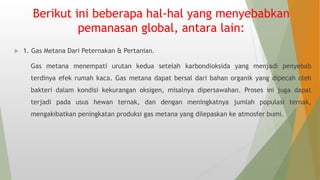 Berikut ini beberapa hal-hal yang menyebabkan
pemanasan global, antara lain:
 1. Gas Metana Dari Peternakan & Pertanian.
Gas metana menempati urutan kedua setelah karbondioksida yang menjadi penyebab
terdinya efek rumah kaca. Gas metana dapat bersal dari bahan organik yang dipecah oleh
bakteri dalam kondisi kekurangan oksigen, misalnya dipersawahan. Proses ini juga dapat
terjadi pada usus hewan ternak, dan dengan meningkatnya jumlah populasi ternak,
mengakibatkan peningkatan produksi gas metana yang dilepaskan ke atmosfer bumi.
 