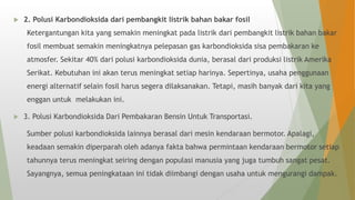  2. Polusi Karbondioksida dari pembangkit listrik bahan bakar fosil
Ketergantungan kita yang semakin meningkat pada listrik dari pembangkit listrik bahan bakar
fosil membuat semakin meningkatnya pelepasan gas karbondioksida sisa pembakaran ke
atmosfer. Sekitar 40% dari polusi karbondioksida dunia, berasal dari produksi listrik Amerika
Serikat. Kebutuhan ini akan terus meningkat setiap harinya. Sepertinya, usaha penggunaan
energi alternatif selain fosil harus segera dilaksanakan. Tetapi, masih banyak dari kita yang
enggan untuk melakukan ini.
 3. Polusi Karbondioksida Dari Pembakaran Bensin Untuk Transportasi.
Sumber polusi karbondioksida lainnya berasal dari mesin kendaraan bermotor. Apalagi,
keadaan semakin diperparah oleh adanya fakta bahwa permintaan kendaraan bermotor setiap
tahunnya terus meningkat seiring dengan populasi manusia yang juga tumbuh sangat pesat.
Sayangnya, semua peningkataan ini tidak diimbangi dengan usaha untuk mengurangi dampak.
 