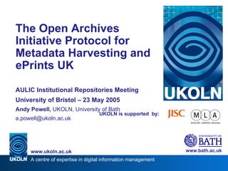 UKOLN is supported  by: The Open Archives Initiative Protocol for Metadata Harvesting and ePrints UK AULIC Institutional Repositories Meeting University of Bristol – 23 May 2005 Andy Powell,  UKOLN, University of Bath [email_address] www.bath.ac.uk A centre of expertise in digital information management www.ukoln.ac.uk 