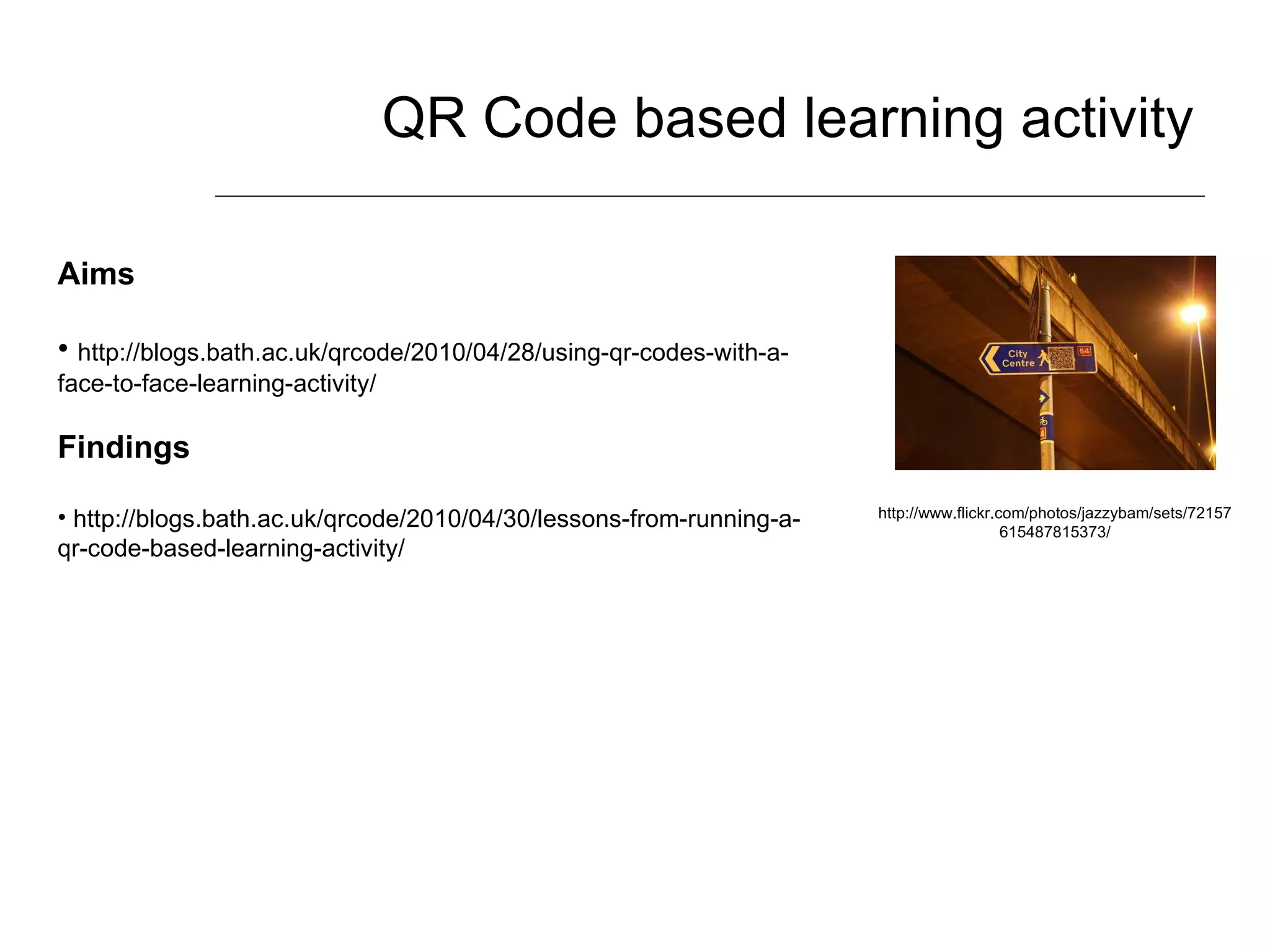 QR Code based learning activity http://www.flickr.com/photos/jazzybam/sets/72157615487815373/ Aims http://blogs.bath.ac.uk/qrcode/2010/04/28/using-qr-codes-with-a-face-to-face-learning-activity/ Findings http://blogs.bath.ac.uk/qrcode/2010/04/30/lessons-from-running-a-qr-code-based-learning-activity/ 