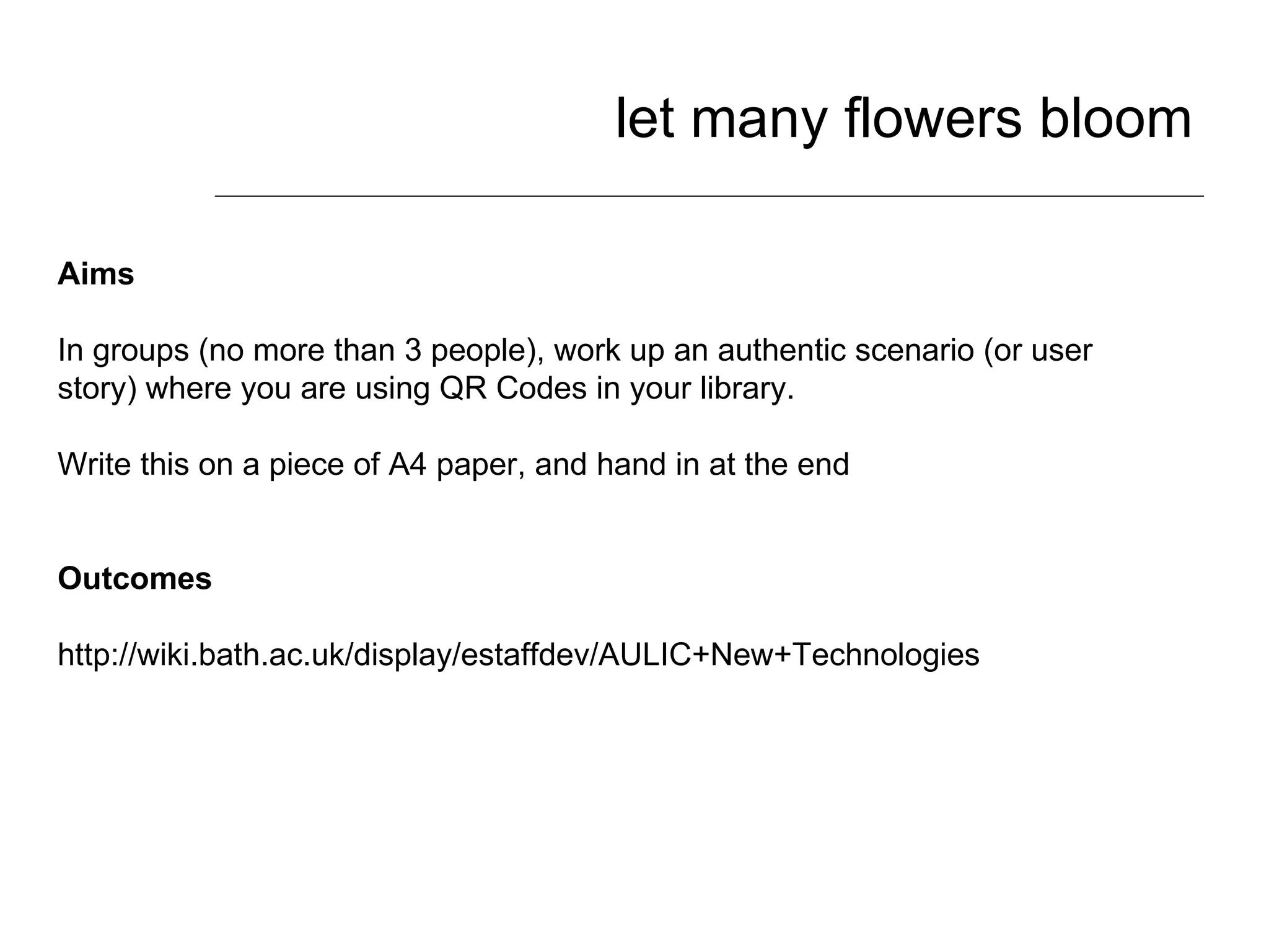 let many flowers bloom Aims In groups (no more than 3 people), work up an authentic scenario (or user story) where you are using QR Codes in your library.  Write this on a piece of A4 paper, and hand in at the end Outcomes http://wiki.bath.ac.uk/display/estaffdev/AULIC+New+Technologies 