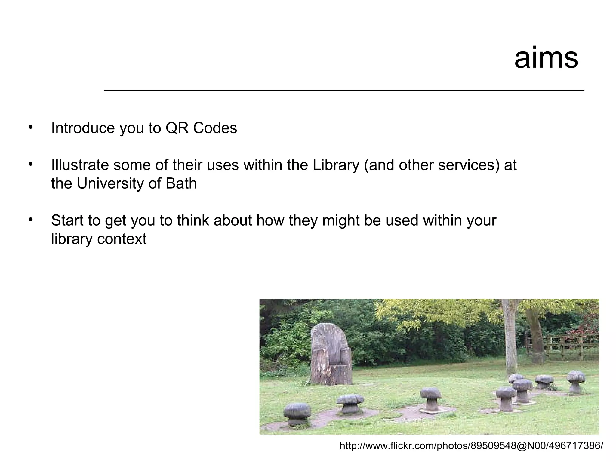 aims Introduce you to QR Codes Illustrate some of their uses within the Library (and other services) at the University of Bath Start to get you to think about how they might be used within your library context http://www.flickr.com/photos/89509548@N00/496717386/ 