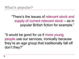 What’s popular?

    “There’s the issues of relevant stock and
      supply of current relevant stock – as in
         popular British fiction for example.”

“It would be good for us if more young
people use our services, ironically because
they’re an age group that traditionally fall off
don’t they?”
 
