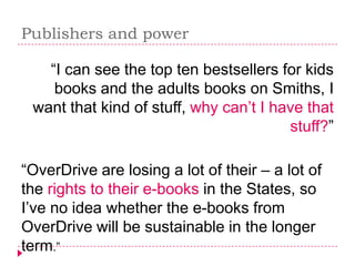 Publishers and power

   “I can see the top ten bestsellers for kids
    books and the adults books on Smiths, I
 want that kind of stuff, why can’t I have that
                                        stuff?”

“OverDrive are losing a lot of their – a lot of
the rights to their e-books in the States, so
I’ve no idea whether the e-books from
OverDrive will be sustainable in the longer
term.”
 
