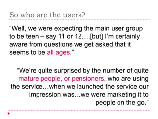 So who are the users?
“Well, we were expecting the main user group
to be teen – say 11 or 12….[but] I’m certainly
aware from questions we get asked that it
seems to be all ages.”

  “We’re quite surprised by the number of quite
   mature people, or pensioners, who are using
the service…when we launched the service our
      impression was…we were marketing it to
                              people on the go.”
 