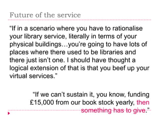 Future of the service
“If in a scenario where you have to rationalise
your library service, literally in terms of your
physical buildings…you’re going to have lots of
places where there used to be libraries and
there just isn’t one. I should have thought a
logical extension of that is that you beef up your
virtual services.”

        “If we can’t sustain it, you know, funding
       £15,000 from our book stock yearly, then
                          something has to give.”
 