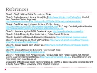 References
Slide 2: CIMG1501 by Patrik Tschudin on Flickr
Slide 3: Rocketbook on Literacy Kicks [blog] http://www.litkicks.com/FallingOut/, Kindle2
from Guardian Technology blog
http://www.guardian.co.uk/technology/blog/2009/feb/08/amazon-ebooks-kindle2
Slide 4: OverDrive logo Lebanon, Indiana, Public Library
http://bccn.boone.in.us/LPL/departments/av/index.html, PLO logo Cambridgeshire libraries
http://www.cambridgeshire.gov.uk/leisure/libraries/online.htm
Slide 5: Librarians against DRM Facebook page: http://www.facebook.com/nodrm
Slide 6: British Money by Petr Kratochvil on PublicDomainPictures
Slide 8: Qualitative Research Design by Operadewa http://operadewa.wordpress.com
Slide 11: Smartphones on The Full Proof Blog http://www.full-proof.co.uk/Blog/10-great-
smartphone-apps-for-freelancers/
Slide 15: Jigsaw puzzle from Christy Lee http://www.workwithchristy.com/jigsaw-puzzle-
mentality/
Slide 16: Moving forward on Emotions Run Through [blog]
http://emotionsrunthrough.blogspot.co.uk
Slide 17: Kindle logo from Amazon.co.uk, Penguin logo from Forbookssake.net, Harper
Collins logo from Somerset College http://www.somerset.qld.edu.au, David Cameron and
Nick Clegg from Guardian.co.uk
Quotations of findings all taken from: Sharples, C. (2011) E-books in public libraries: toward
a digital future? MSc. University of the West of England.
 