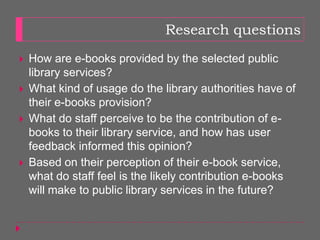 Research questions
   How are e-books provided by the selected public
    library services?
   What kind of usage do the library authorities have of
    their e-books provision?
   What do staff perceive to be the contribution of e-
    books to their library service, and how has user
    feedback informed this opinion?
   Based on their perception of their e-book service,
    what do staff feel is the likely contribution e-books
    will make to public library services in the future?
 
