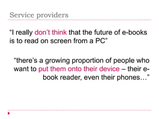 Service providers

“I really don’t think that the future of e-books
is to read on screen from a PC”

 “there’s a growing proportion of people who
 want to put them onto their device – their e-
           book reader, even their phones…”
 