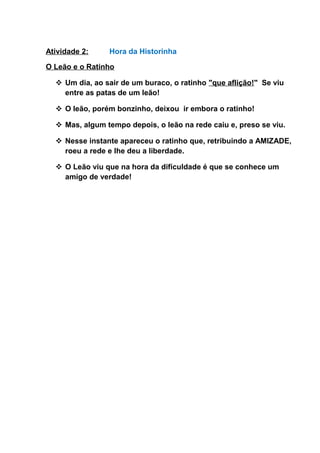 Atividade 2: Hora da Historinha
O Leão e o Ratinho
 Um dia, ao sair de um buraco, o ratinho "que aflição!" Se viu
entre as patas de um leão!
 O leão, porém bonzinho, deixou ir embora o ratinho!
 Mas, algum tempo depois, o leão na rede caiu e, preso se viu.
 Nesse instante apareceu o ratinho que, retribuindo a AMIZADE,
roeu a rede e lhe deu a liberdade.
 O Leão viu que na hora da dificuldade é que se conhece um
amigo de verdade!
 