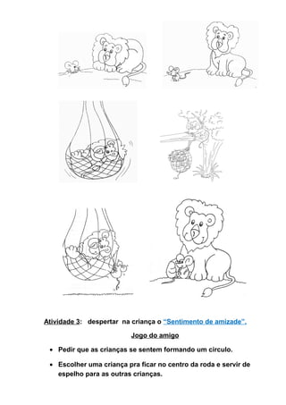 Atividade 3: despertar na criança o “Sentimento de amizade”.
Jogo do amigo
• Pedir que as crianças se sentem formando um circulo.
• Escolher uma criança pra ficar no centro da roda e servir de
espelho para as outras crianças.
 