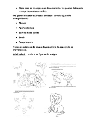 • Dizer para as crianças que deverão imitar os gestos feito pela
criança que esta no centro.
Os gestos deverão expressar amizade: (com a ajuda do
evangelizador)
• Abraço
• Aperto de mão
• Sair de mãos dadas
• Sorrir
• Cumprimentar
Todas as crianças do grupo deverão imitá-la, repetindo os
movimentos.
Atividade 4: colorir as figuras de amigos
 