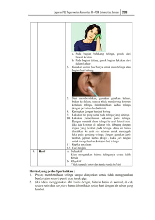Laporan PBL Keperawatan Komunitas III –PSIK Universitas Jember 2016
a. Pada bagian belakang telinga, gosok dari
bawah ke atas
b. Pada bagian dalam, gosok bagian lekukan dari
dalam keluar
6. Gunakan cotton bud hanya untuk daun telinga atau
bagian luar lubang.
7. Saat membersihkan, gunakan gerakan keluar,
bukan ke dalam, supaya tidak mendorong kotoran
kedalam telinga, membersihkan kedua telinga
dengan perlahan dan hati-hati.
8. Keringkan dengan handuk kering
9. Lakukan hal yang sama pada telinga yang satunya
10. Lakukan pemeriksaan seksama pada telinga.
Dengan menarik daun telinga ke arah lateral atas.
Jika ada kotoran di saluran tsb, dibuang dengan
irigasi yang lembut pada telinga. Arus air harus
diarahkan ke arah sisi saluran untuk mencegah
luka pada gendang telinga. Jangan gunakan jepit
rambut, jepitan kertas (klip) , kuku jari tangan
untuk mengeluarkan kotoran dari telinga
11. Rapika peralatan
12. Cuci tangan
8. Hasil a. Subyektif
klien mengatakan bahwa telinganya terasa lebih
bersih
b. Obyektif
Tidak tampak kotor dan tanda-tanda infeksi
Hal-hal yang perlu diperhatikan :
1. Proses membersihkan telinga sangat dianjurkan untuk tidak menggunakan
benda tajam seperti peniti atau tusuk gigi.
2. Jika klien menggunakan alat bantu dengar, baterai harus di kontrol, di cek
secara rutin dan ear piece harus dibersihkan setiap hari dengan air sabun yang
lembut.
 