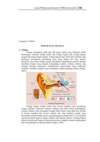Laporan PBL Keperawatan Komunitas III –PSIK Universitas Jember 2016
Lampiran 5: Materi
PERAWATAN TELINGA
1. Telinga
Telinga merupakan salah satu alat panca indera yang berfungsi untuk
mendengar. Anatomi telinga terdiri dari telinga bagian luar, telinga bagian
tengah dan telinga bagian dalam. Telinga bagian luar terdiri dari aurikula yang
berfungsi menampung gelombang suara yang datang dari luar, meatus
akusticus yaitu liang telinga tengah merupakan penghubung aurikola dengan
membran timpani yang banyak mengandung rambut, kelenjar sebasea, dan
kelenjar keringat khususnya menghasilkan sekret-sekret yang berbentuk
serumen, membran timpani yang merupakan selaput gendang telinga (Hilger,
2007).
Telinga bagian tengah terdiri dari kavum timpani yang merupakan
rongga didalam temporatis dimana terdapat tiga buah tulang pendengaran.
Antrum timpani yang merupakan rongga tidak teratur yang agak luas terletak
di bawah samping dari kavum timpani dan tuba auditiva eustaki yang
merupakan saluran tulang rawan yang panjangnya kurang lebih 3,7 cm berjalan
miring ke bawah agak ke depan, dilapisi oleh lapisan mukosa. Telinga bagian
dalam terletak pada bagian tulang keras pilorus, terdapat reseptor pendengaran
dan alat pendengar ini disebut labirin (Hilger, 2007).
 