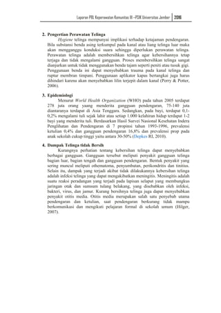 Laporan PBL Keperawatan Komunitas III –PSIK Universitas Jember 2016
2. Pengertian Perawatan Telinga
Hygiene telinga mempunyai implikasi terhadap ketajaman pendengaran.
Bila substansi benda asing terkumpul pada kanal atau liang telinga luar maka
akan mengganggu konduksi suara sehingga diperlukan perawatan telinga.
Perawatan telinga adalah membersihkan telinga agar kebersihannya tetap
terjaga dan tidak mengalami gangguan. Proses membersihkan telinga sangat
dianjurkan untuk tidak menggunakan benda tajam seperti peniti atau tusuk gigi.
Penggunaan benda ini dapat menyebabkan trauma pada kanal telinga dan
ruptur membran timpani. Penggunaan aplikator kapas bertangkai juga harus
dihindari karena akan menyebabkan lilin terjepit dalam kanal (Perry & Potter,
2006).
3. Epidemiologi
Menurut World Health Organization (WHO) pada tahun 2005 terdapat
278 juta orang yaang menderita gangguan pendengaran, 75-140 juta
diantaranya terdapat di Asia Tenggara. Sedangkan, pada bayi, terdapat 0,1-
0,2% mengalami tuli sejak lahir atau setiap 1.000 kelahiran hidup terdapat 1-2
bayi yang menderita tuli. Berdasarkan Hasil Survei Nasional Kesehatan Indera
Penglihatan dan Pendengaran di 7 propinsi tahun 1993-1996, prevalensi
ketulian 0,4% dan gangguan pendengaran 16,8% dan prevalensi prop pada
anak sekolah cukup tinggi yaitu antara 30-50% (Depkes RI, 2010).
4. Dampak Telinga tidak Bersih
Kurangnya perhatian tentang kebersihan telinga dapat menyebabkan
berbagai gangguan. Gangguan tersebut meliputi penyakit gangguan telinga
bagian luar, bagian tengah dan gangguan pendengaran. Bentuk penyakit yang
sering muncul meliputi othematoma, penyumbatan, perikondritis dan tinitius.
Selain itu, dampak yang terjadi akibat tidak dilakukannya kebersihan telinga
adalah infeksi telinga yang dapat mengakibatkan meningitis. Meningitis adalah
suatu reaksi peradangan yang terjadi pada lapisan selaput yang membungkus
jaringan otak dan sumsum tulang belakang, yang disebabkan oleh infeksi,
bakteri, virus, dan jamur. Kurang bersihnya telinga juga dapat menyebabkan
penyakit otitis media. Otitis media merupakan salah satu penyebab utama
pendengaran dan ketulian, saat pendengaran berkurang tidak mampu
berkomunikasi dan mengikuti pelajaran formal di sekolah umum (Hilger,
2007).
 