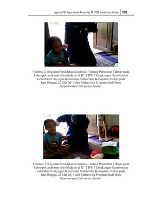 Laporan PBL Keperawatan Komunitas III –PSIK Universitas Jember 2016
Gambar 2. Kegiatan Pendidikan Kesehatan Tentang Perawatan Telinga pada
kelompok anak usia sekolah dasar di RT 1 RW 5 Lingkungan Sumbersalak
Kelurahan Kranjingan Kecamatan Sumbersari Kabupaten Jember pada
hari Minggu, 22 Mei 2016 oleh Mahasiswa Program Studi Ilmu
Keperawatan Universitas Jember.
Gambar 3. Kegiatan Pendidikan Kesehatan Tentang Perawatan Telinga pada
kelompok anak usia sekolah dasar di RT 1 RW 5 Lingkungan Sumbersalak
Kelurahan Kranjingan Kecamatan Sumbersari Kabupaten Jember pada
hari Minggu, 22 Mei 2016 oleh Mahasiswa Program Studi Ilmu
Keperawatan Universitas Jember.
 