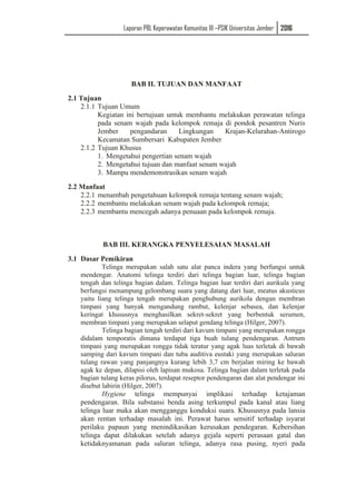Laporan PBL Keperawatan Komunitas III –PSIK Universitas Jember 2016
BAB II. TUJUAN DAN MANFAAT
2.1 Tujuan
2.1.1 Tujuan Umum
Kegiatan ini bertujuan untuk membantu melakukan perawatan telinga
pada senam wajah pada kelompok remaja di pondok pesantren Nuris
Jember pengandaran Lingkungan Krajan-Kelurahan-Antirogo
Kecamatan Sumbersari Kabupaten Jember
2.1.2 Tujuan Khusus
1. Mengetahui pengertian senam wajah
2. Mengetahui tujuan dan manfaat senam wajah
3. Mampu mendemonstrasikan senam wajah
2.2 Manfaat
2.2.1 menambah pengetahuan kelompok remaja tentang senam wajah;
2.2.2 membantu melakukan senam wajah pada kelompok remaja;
2.2.3 membantu mencegah adanya penuaan pada kelompok remaja.
BAB III. KERANGKA PENYELESAIAN MASALAH
3.1 Dasar Pemikiran
Telinga merupakan salah satu alat panca indera yang berfungsi untuk
mendengar. Anatomi telinga terdiri dari telinga bagian luar, telinga bagian
tengah dan telinga bagian dalam. Telinga bagian luar terdiri dari aurikula yang
berfungsi menampung gelombang suara yang datang dari luar, meatus akusticus
yaitu liang telinga tengah merupakan penghubung aurikola dengan membran
timpani yang banyak mengandung rambut, kelenjar sebasea, dan kelenjar
keringat khususnya menghasilkan sekret-sekret yang berbentuk serumen,
membran timpani yang merupakan selaput gendang telinga (Hilger, 2007).
Telinga bagian tengah terdiri dari kavum timpani yang merupakan rongga
didalam temporatis dimana terdapat tiga buah tulang pendengaran. Antrum
timpani yang merupakan rongga tidak teratur yang agak luas terletak di bawah
samping dari kavum timpani dan tuba auditiva eustaki yang merupakan saluran
tulang rawan yang panjangnya kurang lebih 3,7 cm berjalan miring ke bawah
agak ke depan, dilapisi oleh lapisan mukosa. Telinga bagian dalam terletak pada
bagian tulang keras pilorus, terdapat reseptor pendengaran dan alat pendengar ini
disebut labirin (Hilger, 2007).
Hygiene telinga mempunyai implikasi terhadap ketajaman
pendengaran. Bila substansi benda asing terkumpul pada kanal atau liang
telinga luar maka akan mengganggu konduksi suara. Khususnya pada lansia
akan rentan terhadap masalah ini. Perawat harus sensitif terhadap isyarat
perilaku papaun yang menindikasikan kerusakan pendegaran. Kebersihan
telinga dapat dilakukan setelah adanya gejala seperti perasaan gatal dan
ketidaknyamanan pada saluran telinga, adanya rasa pusing, nyeri pada
 