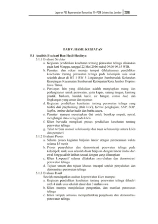 Laporan PBL Keperawatan Komunitas III –PSIK Universitas Jember 2016
BAB V. HASIL KEGIATAN
5.1 Analisis Evaluasi Dan Hasil-Hasilnya
5.1.1 Evaluasi Struktur
a. Kegiatan pendidikan kesehatan tentang perawatan telinga dilakukan
pada hari Minggu, tanggal 22 Mei 2016 pukul 09.00-09.15 WIB.
b. Pemateri dan rekan menuju tempat dilakukannya pendidikan
kesehatan tentang perawatan telinga pada kelompok usia anak
sekolah dasar di RT 1 RW 5 Lingkungan Sumbersalak Kelurahan
Kranjingan Kecamatan Sumbersari Kabupaten/Kota Jember Propinsi
Jawa Timur.
c. Persiapan lain yang dilakukan adalah menyiapkan ruang dan
perlengkapan untuk perawatan, yaitu kapas, sarung tangan, kantong
plastik, baskom, handuk kecil, air hangat, cotton bud, dan
lingkungan yang aman dan nyaman
d. Kegiatan pendidikan kesehatan tentang perawatan telinga yang
terdiri dari preplanning (Bab I-IV), format pengkajian, SAP, SOP,
leaflet, lembar daftar hadir dan berita acara.
e. Pemateri mampu menyiapkan diri untuk bersikap empati, netral,
menghargai dan caring pada klien
f. Klien bersedia mengikuti proses pendidikan kesehatan tentang
perawatan telinga
g. Telah terbina mutual relationship dan trust relationship antara klien
dan pemateri
5.1.2 Evaluasi Proses
a. Selama proses kegiatan berjalan lancar dengan perencanaan waktu
selama 15 menit
b. Proses penyuluhan dan demonstrasi perawatan telinga pada
kelompok anak usia sekolah dasar berjalan dengan lancar mulai dari
awal hingga akhir latihan sesuai dengan yang diharapkan
c. Klien kooperatif selama dilakukan penyuluhan dan demonstrasi
perawatan telinga
d. Tujuan umum dan tujuan khusus tercapai setelah penyuluhan dan
demonstrasi perawatan telinga
5.1.3 Evaluasi Hasil
Setelah mendapatkan asuhan keperawatan klien mampu:
a. Kegiatan pendidikan kesehatan tentang perawatan telinga dihadiri
oleh 4 anak usia sekolah dasar dan 3 mahasiswa
b. Klien mampu menjelaskan pengertian, dan manfaat perawatan
telinga
c. Klien tampak antusias memperhatikan penjelasan dan demonstrasi
perawatan telinga
 