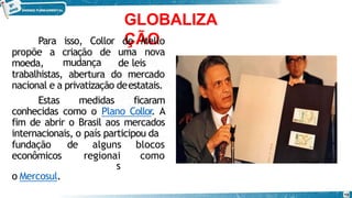 GLOBALIZA
ÇÃO
Para isso, Collor
propõe a criação de
moeda,
de Mello
uma nova
de leis
trabalhistas,
mudança
abertura do mercado
nacional e a privatização deestatais.
Estas medidas ficaram
conhecidas como o Plano Collor
. A
fim de abrir o Brasil aos mercados
internacionais, o país participou da
fundação de alguns blocos
econômicos regionai
s
como
o Mercosul.
10
 