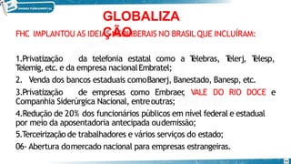 GLOBALIZA
ÇÃO
11
FHC IMPLANTOU AS IDEIAS NEOLIBERAIS NO BRASIL QUE INCLUÍRAM:
1.Privatização da telefonia estatal como a T
elebras, T
elerj, T
elesp,
Telemig, etc.e da empresa nacionalEmbratel;
2. Venda dos bancos estaduais comoBanerj, Banestado, Banesp, etc.
3.Privatização de empresas como Embraer
, VALE DO RIO DOCE e
Companhia Siderúrgica Nacional, entreoutras;
4.Redução de 20% dos funcionários públicos em nível federal e estadual
por meio da aposentadoria antecipada oudemissão;
5.Terceirização de trabalhadores e vários serviços do estado;
06- Abertura domercado nacional para empresas estrangeiras.
 