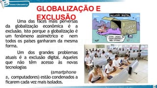 GLOBALIZAÇÃO E
EXCLUSÃO
Uma das faces mais perversas
da globalização econômica é a
exclusão. Isto porque a globalização é
um fenômeno assimétrico e nem
todos os países ganharam da mesma
forma.
Um dos grandes problemas
atuais é a exclusão digital. Aqueles
que não têm acesso às novas
tecnologias
(smartphone
s, computadores) estão condenados a
ficarem cada vez maisisolados.
15
 