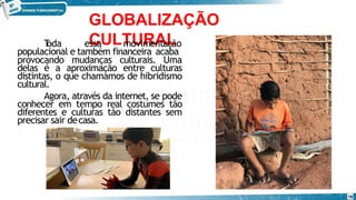 GLOBALIZAÇÃO
CULTURAL
T
oda essa movimentação
populacional e também financeira acaba
provocando mudanças culturais. Uma
delas é a aproximação entre culturas
distintas, o que chamamos de hibridismo
cultural.
Agora, através da internet, se pode
conhecer em tempo real costumes tão
diferentes e culturas tão distantes sem
precisar sair decasa.
16
 