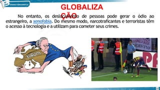GLOBALIZA
ÇÃO
No entanto, os deslocamento de pessoas pode gerar o ódio ao
estrangeiro, a xenofobia. Do mesmo modo, narcotraficantes e terroristas têm
o acesso à tecnologia e a utilizam para cometer seus crimes.
17
 