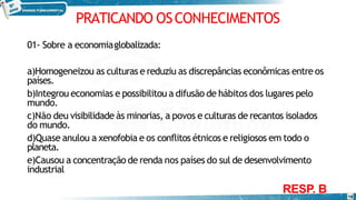 PRATICANDO OSCONHECIMENTOS
18
01- Sobre a economiaglobalizada:
a)Homogeneizou as culturas e reduziu as discrepâncias econômicas entre os
países.
b)Integrou economias e possibilitou a difusão de hábitos dos lugares pelo
mundo.
c)Não deu visibilidade às minorias, a povos e culturas de recantos isolados
do mundo.
d)Quase anulou a xenofobia e os conflitos étnicos e religiosos em todo o
planeta.
e)Causou a concentração de renda nos países do sul de desenvolvimento
industrial
RESP. B
 