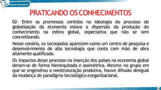 PRATICANDO OSCONHECIMENTOS
19
02- Entre as promessas contidas na ideologia do
globalização da economia estava a dispersão da
processo de
produção do
conhecimento na esfera global, expectativa que não se vem
concretizando.
Nesse cenário, os tecnopolos aparecem como um centro de pesquisa e
desenvolvimento de alta tecnologia que conta com mão de obra
altamente qualificada.
Os impactos desse processo na inserção dos países na economia global
deram-se de forma hierarquizada e assimétrica. Mesmo no grupo em
que se engendrou a reestruturação produtiva, houve difusão desigual
da mudança de paradigma tecnológico eorganizacional.
 
