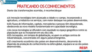PRATICANDO OSCONHECIMENTOS
Diante das transformações ocorridas, é reconhecidoque
20
a)A inovação tecnológica tem alcançado a cidade e o campo, incorporando a
agricultura, a indústria e os serviços, com maior destaque nos países desenvolvidos.
b)Os fluxos de informações, capitais, mercadorias e pessoas têm desacelerado,
obedecendo ao novo modelo fundamentado em capacidade tecnológica.
c)As novas tecnologias se difundem com equidade no espaço geográfico e entre as
populações que as incorporam em seu dia a dia.
d)Os tecnopolos, em tempos de globalização, ocupam os antigos centros de
industrialização, concentrados em alguns paísesemergentes.
e)O crescimento econômico dos países em desenvolvimento, decorrente da
dispersão da produção do conhecimento na esfera global, equipara-se ao dos países
desenvolvidos.
RESP.
 