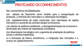 PRATICANDO OSCONHECIMENTOS
21
São características daGlobalização:
a)A adoção do Toyotismo como modelo para a reorganização da
produção, a restrição dos mercados e a valorização tecnológica.
b)O estabelecimento de redes comerciais, com valorização do capital
mercantil e o aumento do controle estatal na economia.
c)A adoção de políticas neoliberais, a desregulamentação da economia e
diminuição dos índices de robotização naindústria.
d)A dinamização tecnológica com a garantia da ampliação de políticas
sociais e direitostrabalhistas.
e) A formação de blocos econômicos, a integração dos mercados e o
avanço do capitalfinanceiro.
RESP.
 