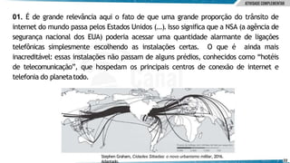 01. É de grande relevância aqui o fato de que uma grande proporção do trânsito de
internet do mundo passa pelos Estados Unidos (...). Isso significa que a NSA (a agência de
segurança nacional dos EUA) poderia acessar uma quantidade alarmante de ligações
telefônicas simplesmente escolhendo as instalações certas. O que é ainda mais
inacreditável: essas instalações não passam de alguns prédios, conhecidos como “hotéis
de telecomunicação”, que hospedam os principais centros de conexão de internet e
telefonia do planetatodo.
Stephen Graham, Cidades Sitiadas: o novo urbanismo militar, 2016.
Adaptado. 22
 