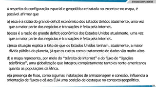 Arespeito da configuração espacial e geopolítica retratada no excerto e no mapa, é
possível afirmarque
a)essa é a razão do grande deficit econômico dos Estados Unidos atualmente, uma vez
que a maior parte dos negócios e transações é feita pela internet.
b)essa é a razão do grande deficit econômico dos Estados Unidos atualmente, uma vez
que a maior parte dos negócios e transações é feita pela internet.
c)essa situação explica o fato de que os Estados Unidos tenham, atualmente, a maior
dívida pública do planeta, jáque os custos com o tratamento de dados são muito altos.
d)o mapa representa, por meio do “trânsito de internet” e do fluxo de “ligações
telefônicas”, uma globalização que integrou completamente tanto os norte‐americanos
quanto as populações daÁfrica.
e)a presença de fixos, como algumas instalações de armazenagem e conexão, influencia a
orientação de fluxos e dá aos EUAuma posição de destaque no contextogeopolítico.
23
 