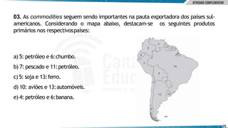 03. As commodities seguem sendo importantes na pauta exportadora dos países sul-
americanos. Considerando o mapa abaixo, destacam-se os seguintes produtos
primários nos respectivospaíses:
a) 5: petróleo e 6:chumbo.
b) 7: pescado e 11:petróleo.
c)5: soja e 13:ferro.
d) 10: aviões e 13:automóveis.
e) 4: petróleo e 6:banana.
25
 