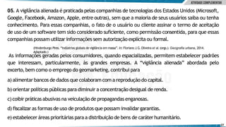 05. A vigilância alienada é praticada pelas companhias de tecnologias dos Estados Unidos (Microsoft,
Google, Facebook, Amazon, Apple, entre outras), sem que a maioria de seus usuários saiba ou tenha
conhecimento. Para essas companhias, o fato de o usuário ou cliente assinar o termo de aceitação
de uso de um software tem sido considerado suficiente, como permissão consentida, para que essas
companhias possam utilizar informações sem autorização explícita ou formal.
e) estabelecer áreas prioritárias para a distribuição de bens de caráter humanitário.
27
(Hindenburgo Pires. “Indústrias globais de vigilância em massa”. In: Floriano J.G.Oliveira et al. (orgs.).Geografia urbana, 2014.
Adaptado.)
As informações geradas pelos consumidores, quando espacializadas, permitem estabelecer padrões
que interessam, particularmente, às grandes empresas. A “vigilância alienada” abordada pelo
excerto, bem como o emprego do geomarketing, contribui para
a) alimentar bancos de dados que colaboram com a reprodução do capital.
b) orientar políticas públicas para diminuir a concentração desigual de renda.
c)coibir práticas abusivas na veiculação de propagandas enganosas.
d) fiscalizar as formas de uso de produtos que possam invalidar garantias.
 