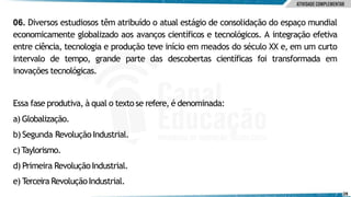 06. Diversos estudiosos têm atribuído o atual estágio de consolidação do espaço mundial
economicamente globalizado aos avanços científicos e tecnológicos. A integração efetiva
entre ciência, tecnologia e produção teve início em meados do século XX e, em um curto
intervalo de tempo, grande parte das descobertas científicas foi transformada em
inovações tecnológicas.
e) Terceira RevoluçãoIndustrial.
28
Essa fase produtiva, à qual o texto se refere, é denominada:
a) Globalização.
b) Segunda Revolução Industrial.
c)Taylorismo.
d) Primeira RevoluçãoIndustrial.
 